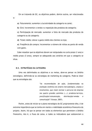 44
Em se tratando de GC, os objetivos podem, dentre outros, ser relacionados
a:
a) Faturamento: aumentar a lucratividade da categoria no canal;
b) Giro: incrementar a venda e a reposição dos produtos da categoria;
c) Participação de mercado: aumentar a fatia de mercado dos produtos da
categoria ou da categoria;
d) Ticket médio: elevar o gasto médio dos clientes na loja;
e) Freqüência de compra: incrementar o número de visitas ao ponto de venda
com gasto.
Cabe ressaltar que os objetivos devem ser estipulados no curto prazo (1 ano) e
médio prazo (3 anos), sempre se adequando aos cenários em que a categoria se
situa.
8.5. ESTRATÉGIAS DA CATEGORIA
Uma vez delimitados os objetivos e as metas, deve-se pensar no âmbito
estratégico, definindo-se as estratégias de marketing da categoria. Pode-se dizer
que as estratégias são:
“As recomendações de ação, fundamentadas na
avaliação sistêmica do cenário mercadológico, amplas e
envolventes, que visam nortear o percurso da empresa
nos quatro grandes caminhos (...): produtos/serviços,
precificação/remuneração, distribuição/vendas e
comunicação” (Yanaze, 2007).
Porém, antes de iniciar-se o plano estratégico do GC propriamente dito, é de
extrema importância que se tenha em mente a viabilidade econômico-financeira do
projeto. Assim, há que se pensar em todos os elementos que permeiam o âmbito
financeiro, isto é, o fluxo de caixa, e todos os indicadores que substanciam o
 