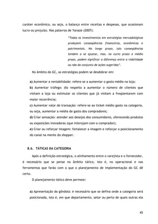 45
caráter econômico, ou seja, o balanço entre receitas e despesas, que ocasionam
lucro ou prejuízo. Nas palavras de Yanaze (2007):
“Todos os investimentos em estratégias mercadológicas
produzem conseqüências financeiras, econômicas e
patrimoniais. No longo prazo, tais conseqüências
tendem a se ajustar, mas, no curto prazo e médio
prazo, podem significar a diferença entre a viabilidade
ou não do conjunto de ações sugeridas”.
No âmbito do GC, as estratégias podem se desdobrar em:
a) Aumentar a rentabilidade: refere-se a aumentar o gasto médio na loja;
b) Aumentar tráfego: diz respeito a aumentar o número de clientes que
visitam a loja ou estimular os clientes que já visitam a freqüentarem com
maior recorrência;
c) Aumentar valor de transação: refere-se ao ticket médio gasto na categoria,
ou seja, aumentar a média de gasto dos compradores;
d) Criar sensação: atender aos desejos dos consumidores, oferecendo produtos
ou exposições inovadoras (que interajam com o comprador);
e) Criar ou reforçar imagem: fortalecer a imagem e reforçar o posicionamento
do canal na mente do shopper.
8.6. TÁTICAS DA CATEGORIA
Após a definição estratégica, o alinhamento entre o varejista e o fornecedor,
é necessário que se pense no âmbito tático, isto é, no operacional e nas
ferramentas que farão com o que o planejamento de implementação do GC dê
certo.
O planejamento tático deve permear:
a) Apresentação da gôndola: é necessário que se defina onde a categoria será
posicionada, isto é, em que departamento, setor ou perto de quais outras ela
 