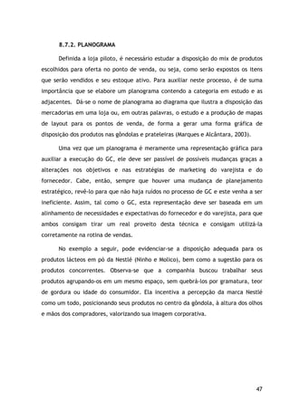 47
8.7.2. PLANOGRAMA
Definida a loja piloto, é necessário estudar a disposição do mix de produtos
escolhidos para oferta no ponto de venda, ou seja, como serão expostos os itens
que serão vendidos e seu estoque ativo. Para auxiliar neste processo, é de suma
importância que se elabore um planograma contendo a categoria em estudo e as
adjacentes. Dá-se o nome de planograma ao diagrama que ilustra a disposição das
mercadorias em uma loja ou, em outras palavras, o estudo e a produção de mapas
de layout para os pontos de venda, de forma a gerar uma forma gráfica de
disposição dos produtos nas gôndolas e prateleiras (Marques e Alcântara, 2003).
Uma vez que um planograma é meramente uma representação gráfica para
auxiliar a execução do GC, ele deve ser passível de possíveis mudanças graças a
alterações nos objetivos e nas estratégias de marketing do varejista e do
fornecedor. Cabe, então, sempre que houver uma mudança de planejamento
estratégico, revê-lo para que não haja ruídos no processo de GC e este venha a ser
ineficiente. Assim, tal como o GC, esta representação deve ser baseada em um
alinhamento de necessidades e expectativas do fornecedor e do varejista, para que
ambos consigam tirar um real proveito desta técnica e consigam utilizá-la
corretamente na rotina de vendas.
No exemplo a seguir, pode evidenciar-se a disposição adequada para os
produtos lácteos em pó da Nestlé (Ninho e Molico), bem como a sugestão para os
produtos concorrentes. Observa-se que a companhia buscou trabalhar seus
produtos agrupando-os em um mesmo espaço, sem quebrá-los por gramatura, teor
de gordura ou idade do consumidor. Ela incentiva a percepção da marca Nestlé
como um todo, posicionando seus produtos no centro da gôndola, à altura dos olhos
e mãos dos compradores, valorizando sua imagem corporativa.
 