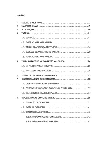 4
SUMÁRIO
1. RESUMO E OBJETIVOS .............................................................. 7
2. PALAVRAS-CHAVE ................................................................... 9
3. INTRODUÇÃO ........................................................................10
4. VAREJO...............................................................................11
4.1. DEFINIÇÃO ......................................................................11
4.2. FASES DO VAREJO BRASILEIRO ...............................................11
4.3. TIPOS E CLASSIFICAÇÃO DE VAREJO.........................................14
4.4. DECISÕES DE MARKETING NO VAREJO.......................................20
4.5. TENDÊNCIAS PARA O VAREJO ................................................22
5. TRADE MARKETING NO CONTEXTO VAREJISTA................................24
5.1. VANTAGENS PARA A INDÚSTRIA..............................................25
5.2. VANTAGENS PARA O VAREJISTA..............................................25
6. RESPOSTA EFICIENTE AO CONSUMIDOR ........................................27
7. O GERENCIAMENTO POR CATEGORIA............................................30
7.1. OBJETIVOS DO GC PARA A INDÚSTRIA ......................................33
7.2. OBJETIVOS E VANTAGENS DO GC PARA O VAREJISTA.....................33
7.3. GC, LOGÍSTICA E CADEIA DE VALOR.........................................34
8. IMPLEMENTAÇÃO DO GC NO VAREJO ...........................................36
8.1. DEFINIÇÃO DA CATEGORIA....................................................37
8.2. PAPEL DA CATEGORIA .........................................................41
8.3. AVALIAÇÃO DA CATEGORIA...................................................42
8.3.1. INFORMAÇÕES DO FORNECEDOR ....................................42
8.3.2. INFORMAÇÕES DO VAREJISTA........................................43
 
