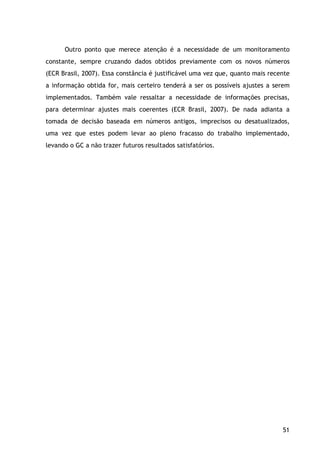 51
Outro ponto que merece atenção é a necessidade de um monitoramento
constante, sempre cruzando dados obtidos previamente com os novos números
(ECR Brasil, 2007). Essa constância é justificável uma vez que, quanto mais recente
a informação obtida for, mais certeiro tenderá a ser os possíveis ajustes a serem
implementados. Também vale ressaltar a necessidade de informações precisas,
para determinar ajustes mais coerentes (ECR Brasil, 2007). De nada adianta a
tomada de decisão baseada em números antigos, imprecisos ou desatualizados,
uma vez que estes podem levar ao pleno fracasso do trabalho implementado,
levando o GC a não trazer futuros resultados satisfatórios.
 