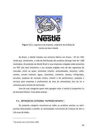 54
Figura 12.3. Logomarca da empresa, originário do símbolo da
família de Henri Nestlé
No Brasil, a Nestlé instalou sua primeira fábrica em Araras – SP em 1921
sendo que, atualmente, a rede de distribuição dos produtos abrange mais de 1.600
municípios. Os produtos da Nestlé Brasil e suas empresas coligadas estão presentes
em 95%7
9.3. DEFINIÇÃO DA CATEGORIA “NUTRIÇÃO INFANTIL”.
dos lares brasileiros e sua atuação engloba mais de dez segmentos de
mercado, entre os quais: alimentos infantis, achocolatados, biscoitos, cafés,
cereais, cereais matinais, águas, chocolates, culinários, lácteos, refrigerados,
sorvetes, produtos de nutrição clínica, infantil e de performance, produtos e
serviços para empresas e profissionais da área de alimentação fora do lar e
alimentos para animais de estimação.
Uma de suas categorias quem mais agregam valor e receita à companhia é a
de Nutrição Infantil, fruto desta análise.
Na presente categoria encontram-se todos os produtos prontos ou semi-
prontos direcionados a atender às necessidades nutricionais de crianças de zero a
três anos de idade.
7
De acordo com a Latin Panel, 2007.
 