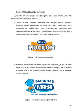 55
9.3.1. PROFUNDIDADE DA CATEGORIA
A presente categoria engloba as subcategorias de Cereais Infantis, Alimentos
Infantis e Fórmulas Infantis. A saber:
a) Cereais Infantis: também conhecidos como mingau, são os primeiros
alimentos sólidos introduzidos na dieta da criança, sendo uma fonte
importante de energia nesta fase de crescimento. Falando-se mais
especificamente da Nestlé, nesta categoria estão contemplados os produtos
da marca Mucilon (Tradicional, Pronto para Beber e Lácteo).
Figura 12.3. Logomarca de Mucilon
b) Alimentos Infantis: são destinados a partir do sexto mês, já que um bebê
nessa faixa etária precisa de um aporte maior de energia, macro e micro
nutrientes que só os alimentos sólidos podem fornecer. São as papinhas
doces e salgadas.
Figura 12.4. Logomarca de Papinhas Nestlé
 