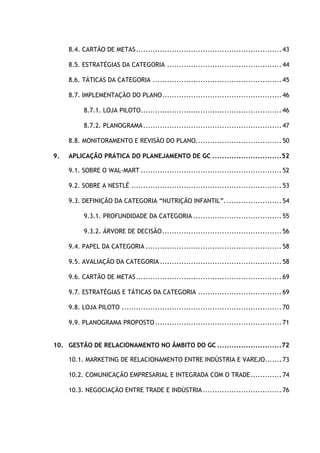 5
8.4. CARTÃO DE METAS.............................................................43
8.5. ESTRATÉGIAS DA CATEGORIA ................................................44
8.6. TÁTICAS DA CATEGORIA ......................................................45
8.7. IMPLEMENTAÇÃO DO PLANO..................................................46
8.7.1. LOJA PILOTO...........................................................46
8.7.2. PLANOGRAMA..........................................................47
8.8. MONITORAMENTO E REVISÃO DO PLANO....................................50
9. APLICAÇÃO PRÁTICA DO PLANEJAMENTO DE GC .............................52
9.1. SOBRE O WAL-MART ...........................................................52
9.2. SOBRE A NESTLÉ ...............................................................53
9.3. DEFINIÇÃO DA CATEGORIA “NUTRIÇÃO INFANTIL”........................54
9.3.1. PROFUNDIDADE DA CATEGORIA .....................................55
9.3.2. ÁRVORE DE DECISÃO..................................................56
9.4. PAPEL DA CATEGORIA .........................................................58
9.5. AVALIAÇÃO DA CATEGORIA...................................................58
9.6. CARTÃO DE METAS.............................................................69
9.7. ESTRATÉGIAS E TÁTICAS DA CATEGORIA ...................................69
9.8. LOJA PILOTO ...................................................................70
9.9. PLANOGRAMA PROPOSTO.....................................................71
10. GESTÃO DE RELACIONAMENTO NO ÂMBITO DO GC ...........................72
10.1. MARKETING DE RELACIONAMENTO ENTRE INDÚSTRIA E VAREJO.......73
10.2. COMUNICAÇÃO EMPRESARIAL E INTEGRADA COM O TRADE.............74
10.3. NEGOCIAÇÃO ENTRE TRADE E INDÚSTRIA.................................76
 