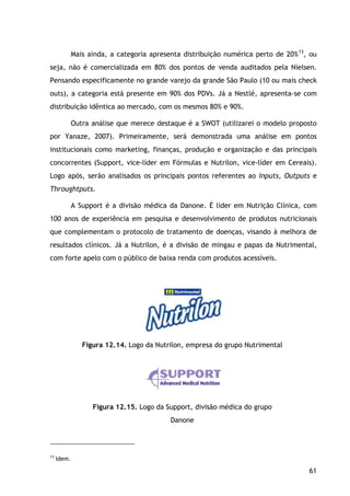 61
Mais ainda, a categoria apresenta distribuição numérica perto de 20%13
, ou
seja, não é comercializada em 80% dos pontos de venda auditados pela Nielsen.
Pensando especificamente no grande varejo da grande São Paulo (10 ou mais check
outs), a categoria está presente em 90% dos PDVs. Já a Nestlé, apresenta-se com
distribuição idêntica ao mercado, com os mesmos 80% e 90%.
Outra análise que merece destaque é a SWOT (utilizarei o modelo proposto
por Yanaze, 2007). Primeiramente, será demonstrada uma análise em pontos
institucionais como marketing, finanças, produção e organização e das principais
concorrentes (Support, vice-líder em Fórmulas e Nutrilon, vice-líder em Cereais).
Logo após, serão analisados os principais pontos referentes ao Inputs, Outputs e
Throughtputs.
A Support é a divisão médica da Danone. É líder em Nutrição Clínica, com
100 anos de experiência em pesquisa e desenvolvimento de produtos nutricionais
que complementam o protocolo de tratamento de doenças, visando à melhora de
resultados clínicos. Já a Nutrilon, é a divisão de mingau e papas da Nutrimental,
com forte apelo com o público de baixa renda com produtos acessíveis.
Figura 12.14. Logo da Nutrilon, empresa do grupo Nutrimental
Figura 12.15. Logo da Support, divisão médica do grupo
Danone
13
Idem.
 