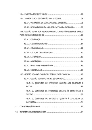 6
10.4. PARCERIA EFICIENTE NO GC ................................................77
10.5. A IMPORTÂNCIA DO CAPITÃO DA CATEGORIA.............................78
10.5.1. VANTAGENS EM SER CAPITÃO DA CATEGORIA ...................78
10.5.2. DESVANTAGENS EM NÃO SER CAPITÃO DA CATEGORIA.........79
10.6. GESTÃO DE UM BOM RELACIONAMENTO ENTRE FORNECEDOR E VAREJO
PARA IMPLEMENTAÇÃO DO GC.....................................................80
10.6.1. CONFIANÇA ...........................................................81
10.6.2. COMPROMETIMENTO ................................................81
10.6.3. COMUNICAÇÃO .......................................................82
10.6.4. CULTURA ORGANIZACIONAL........................................83
10.6.5. SATISFAÇÃO ..........................................................83
10.6.6. ADAPTAÇÃO ..........................................................84
10.6.7. INVESTIMENTO ESPECÍFICO.........................................85
10.6.8. COOPERAÇÃO.........................................................86
10.7. GESTÃO DE CONFLITOS ENTRE FORNECEDOR E VAREJO ................87
10.7.1. GESTÃO DE CONFLITOS NA ESFERA DO GC .......................89
10.7.1.1. CONFLITOS DE INTERESSES QUANTO AOS OBJETIVOS E
METAS .......................................................................89
10.7.1.2. CONFLITOS DE INTERESSES QUANTO ÀS ESTRATÉGIAS E
TÁTICAS .....................................................................90
10.7.1.3. CONFLITOS DE INTERESSES QUANTO À AVALIAÇÃO DA
CATEGORIA .................................................................91
11. CONSIDERAÇÕES FINAIS ...........................................................92
12. REFERENCIAIS BIBLIOGRÁFICOS..................................................94
 