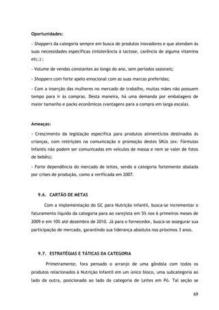 69
Oportunidades:
- Shoppers da categoria sempre em busca de produtos inovadores e que atendam às
suas necessidades específicas (intolerância à lactose, carência de alguma vitamina
etc.) ;
- Volume de vendas constantes ao longo do ano, sem períodos sazonais;
- Shoppers com forte apelo emocional com as suas marcas preferidas;
- Com a inserção das mulheres no mercado de trabalho, muitas mães não possuem
tempo para ir às compras. Desta maneira, há uma demanda por embalagens de
maior tamanho e packs econômicos (vantagens para a compra em larga escala).
Ameaças:
- Crescimento da legislação específica para produtos alimentícios destinados às
crianças, com restrições na comunicação e promoção destes SKUs (ex: Fórmulas
Infantis não podem ser comunicadas em veículos de massa e nem se valer de fotos
de bebês);
- Forte dependência do mercado de leites, sendo a categoria fortemente abalada
por crises de produção, como a verificada em 2007.
9.6. CARTÃO DE METAS
Com a implementação do GC para Nutrição infantil, busca-se incrementar o
faturamento liquido da categoria para ao varejista em 5% nos 6 primeiros meses de
2009 e em 10% até dezembro de 2010. Já para o fornecedor, busca-se assegurar sua
participação de mercado, garantindo sua liderança absoluta nos próximos 3 anos.
9.7. ESTRATÉGIAS E TÁTICAS DA CATEGORIA
Primeiramente, fora pensado o arranjo de uma gôndola com todos os
produtos relacionados à Nutrição Infantil em um único bloco, uma subcategoria ao
lado da outra, posicionado ao lado da categoria de Leites em Pó. Tal seção se
 