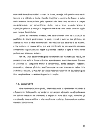 70
estenderá do recém-nascido à criança de 3 anos, ou seja, até quando o maternato
termina e a infância se inicia, visando simplificar a compra do shopper e evitar
deslocamentos desnecessários pelo supermercado, bem como estimular a compra
não-programada, por conveniência. Assim, visa-se criar sensação graças a
exposições práticas e reforçar a imagem do Wal-Mart como sendo a melhor opção
para compra dos produtos.
Quanto ao sortimento ofertado, este deverá conter todos os SKUs (100% do
portfólio) de Nestlé posicionados na parte central e superior das gôndolas, ao
alcance das mãos e olhos do comprador. Vale ressaltar que dever-se-á, ao máximo,
evitar rupturas no estoque ativo, que será coordenado por um promotor–vendedor
devidamente capacitado para repor os produtos faltantes e apto a retirar novos
pedidos para abastecer as lojas.
Por fim, serão desenvolvidas pelo departamento de marketing da Nestlé, em
parceria com a agência de comunicação, algumas peças promocionais para destacar
os produtos da companhia frente à concorrência. Serão stoppers, wobblers,
cantoneiras, faixas de gôndolas, precificadores e cartazes promovendo toda a linha
de Nutrição Infantil. O Wal-Mart terá esse material disponível em abundância para
fixar nas gôndolas e corredores de grande circulação.
9.8. LOJA PILOTO
Para implementação do piloto, foram escolhidos o Supercenter Pacaembu e
o Supercenter Indianópolis, por contarem com espaço adequado nas gôndolas para
um correto trabalho de sortimento e exposição. Para estas lojas, conforme já
mencionado, deve-se utilizar o mix completo de produtos, destacando os produtos
Nestlé da concorrência.
 