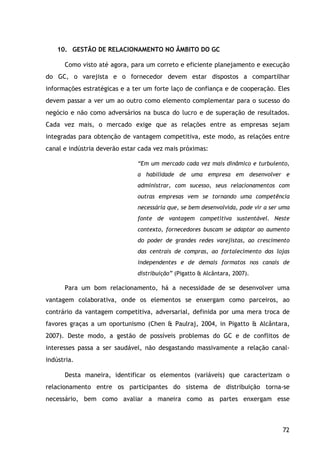 72
10. GESTÃO DE RELACIONAMENTO NO ÂMBITO DO GC
Como visto até agora, para um correto e eficiente planejamento e execução
do GC, o varejista e o fornecedor devem estar dispostos a compartilhar
informações estratégicas e a ter um forte laço de confiança e de cooperação. Eles
devem passar a ver um ao outro como elemento complementar para o sucesso do
negócio e não como adversários na busca do lucro e de superação de resultados.
Cada vez mais, o mercado exige que as relações entre as empresas sejam
integradas para obtenção de vantagem competitiva, este modo, as relações entre
canal e indústria deverão estar cada vez mais próximas:
“Em um mercado cada vez mais dinâmico e turbulento,
a habilidade de uma empresa em desenvolver e
administrar, com sucesso, seus relacionamentos com
outras empresas vem se tornando uma competência
necessária que, se bem desenvolvida, pode vir a ser uma
fonte de vantagem competitiva sustentável. Neste
contexto, fornecedores buscam se adaptar ao aumento
do poder de grandes redes varejistas, ao crescimento
das centrais de compras, ao fortalecimento das lojas
independentes e de demais formatos nos canais de
distribuição” (Pigatto & Alcântara, 2007).
Para um bom relacionamento, há a necessidade de se desenvolver uma
vantagem colaborativa, onde os elementos se enxergam como parceiros, ao
contrário da vantagem competitiva, adversarial, definida por uma mera troca de
favores graças a um oportunismo (Chen & Paulraj, 2004, in Pigatto & Alcântara,
2007). Deste modo, a gestão de possíveis problemas do GC e de conflitos de
interesses passa a ser saudável, não desgastando massivamente a relação canal-
indústria.
Desta maneira, identificar os elementos (variáveis) que caracterizam o
relacionamento entre os participantes do sistema de distribuição torna-se
necessário, bem como avaliar a maneira como as partes enxergam esse
 