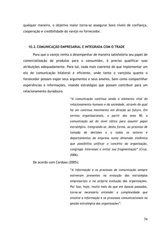 74
qualquer maneira, o objetivo maior torna-se assegurar bons níveis de confiança,
cooperação e credibilidade do varejo no fornecedor.
10.2.COMUNICAÇÃO EMPRESARIAL E INTEGRADA COM O TRADE
Para que o varejo venha a desempenhar de maneira satisfatória seu papel de
comercialização de produtos para o consumidor, é preciso qualificar suas
atribuições adequadamente. Para tal, nada mais coerente do que implementar um
elo de comunicação bilateral e eficiente, onde tanto o varejista quanto o
fornecedor possam expor seus argumentos e seus anseios, bem como compartilhar
experiências e informações, visando estratégias que possam contribuir para um
relacionamento duradouro.
“A comunicação continua sendo o elemento vital do
relacionamento humano e da sociedade, através do qual
há um continuo movimento em direção ao futuro. Em
termos organizacionais, a partir dos anos 90, a
comunicação sai do nível tático para assumir papel
estratégico, integrando-se, desta forma, ao processo de
tomada de decisões e a todos os setores e
departamentos da empresa numa dimensão sistêmica
que possibilita unificar o conceito da organização,
congregar interesses e evitar sua fragmentação” (Cruz,
2006).
De acordo com Cardoso (2005):
“A informação e os processos de comunicação sempre
estiveram presentes na evolução das estratégias
empresariais e na própria evolução das organizações.
Por isso, hoje, muito mais do que em épocas passadas,
torna-se necessário entender a complexidade que
envolve a informação e os processos comunicacionais na
gestão estratégica das organizações”.
 