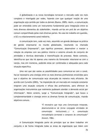 75
A globalização e as novas tecnologias tornaram o mercado cada vez mais
complexo e interligado por redes, fazendo com que qualquer reação de uma
organização seja sentida por todos os demais (Bueno, 2005). Assim, a comunicação
pode ser entendida como um instrumento fundamental para integração entre os
mais diversos elementos do stakeholder, visando uni-los em prol de um objetivo
comum compartilhado pelas mais diversas partes. No caso do trabalho em questão,
o GC e o relacionamento canal-indústria.
A comunicação tem, cada vez mais, assumido um grande destaque na prática
de gestão empresarial no mundo globalizado, resultando na chamada
“Comunicação Empresarial”, que significa promover, desenvolver e manter a
relação da empresa com seu público interno e externo através do conjunto de
atividades e técnicas destinadas à intensificação do processo. Neste contexto,
identifica-se que não há apenas uma maneira do fornecedor relacionar-se com o
varejo, mas sim inúmeras, podendo estas ser combinadas e adequadas para cada
situação específica.
Uma vez que são vastas as possibilidades para comunicar-se com o canal,
faz-se necessária uma sinergia entre os mais diversos profissionais envolvidos para
que o objetivo de comunicação seja alcançado da maneira mais eficiente. De
acordo com Curvello (2003), “as imposições de um mercado em mutação constante
exigiram uma atuação conjunta e eficaz dos profissionais, para oferecer às
organizações instrumentos que realmente pudessem atender à demanda social por
informação”. Neste cenário, surge a “Comunicação Integrada”, que busca a
complementaridade e sinergia entre as diversas formas de comunicação, visando
objetivos comuns.
“É necessário que haja uma Comunicação Integrada,
desenvolvendo-se de forma conjugada atividades de
comunicação institucional(...) e comunicação
mercadológica formando o composto da comunicação”
(Kunsch, 1986).
A Comunicação Integrada parte do princípio que se deve trabalhar em
conjunto e de forma integrada todas as áreas da organização que lidam com
 
