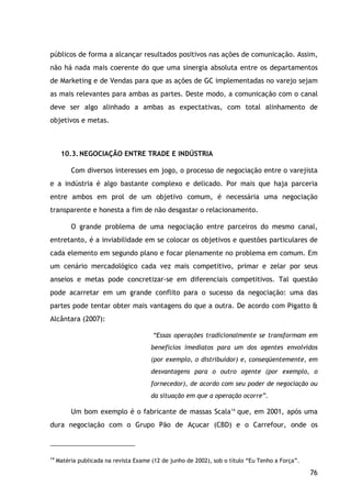 76
públicos de forma a alcançar resultados positivos nas ações de comunicação. Assim,
não há nada mais coerente do que uma sinergia absoluta entre os departamentos
de Marketing e de Vendas para que as ações de GC implementadas no varejo sejam
as mais relevantes para ambas as partes. Deste modo, a comunicação com o canal
deve ser algo alinhado a ambas as expectativas, com total alinhamento de
objetivos e metas.
10.3.NEGOCIAÇÃO ENTRE TRADE E INDÚSTRIA
Com diversos interesses em jogo, o processo de negociação entre o varejista
e a indústria é algo bastante complexo e delicado. Por mais que haja parceria
entre ambos em prol de um objetivo comum, é necessária uma negociação
transparente e honesta a fim de não desgastar o relacionamento.
O grande problema de uma negociação entre parceiros do mesmo canal,
entretanto, é a inviabilidade em se colocar os objetivos e questões particulares de
cada elemento em segundo plano e focar plenamente no problema em comum. Em
um cenário mercadológico cada vez mais competitivo, primar e zelar por seus
anseios e metas pode concretizar-se em diferenciais competitivos. Tal questão
pode acarretar em um grande conflito para o sucesso da negociação: uma das
partes pode tentar obter mais vantagens do que a outra. De acordo com Pigatto &
Alcântara (2007):
“Essas operações tradicionalmente se transformam em
benefícios imediatos para um dos agentes envolvidos
(por exemplo, o distribuidor) e, conseqüentemente, em
desvantagens para o outro agente (por exemplo, o
fornecedor), de acordo com seu poder de negociação ou
da situação em que a operação ocorre”.
Um bom exemplo é o fabricante de massas Scala14
14
Matéria publicada na revista Exame (12 de junho de 2002), sob o título “Eu Tenho a Força”.
que, em 2001, após uma
dura negociação com o Grupo Pão de Açucar (CBD) e o Carrefour, onde os
 
