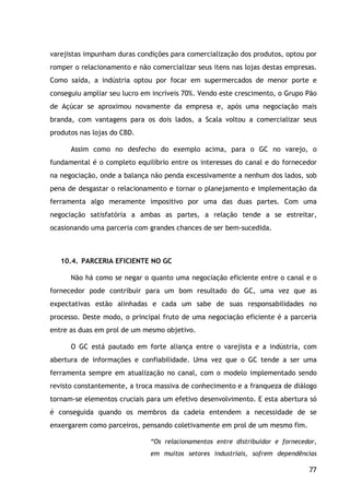 77
varejistas impunham duras condições para comercialização dos produtos, optou por
romper o relacionamento e não comercializar seus itens nas lojas destas empresas.
Como saída, a indústria optou por focar em supermercados de menor porte e
conseguiu ampliar seu lucro em incríveis 70%. Vendo este crescimento, o Grupo Pão
de Açúcar se aproximou novamente da empresa e, após uma negociação mais
branda, com vantagens para os dois lados, a Scala voltou a comercializar seus
produtos nas lojas do CBD.
Assim como no desfecho do exemplo acima, para o GC no varejo, o
fundamental é o completo equilíbrio entre os interesses do canal e do fornecedor
na negociação, onde a balança não penda excessivamente a nenhum dos lados, sob
pena de desgastar o relacionamento e tornar o planejamento e implementação da
ferramenta algo meramente impositivo por uma das duas partes. Com uma
negociação satisfatória a ambas as partes, a relação tende a se estreitar,
ocasionando uma parceria com grandes chances de ser bem-sucedida.
10.4. PARCERIA EFICIENTE NO GC
Não há como se negar o quanto uma negociação eficiente entre o canal e o
fornecedor pode contribuir para um bom resultado do GC, uma vez que as
expectativas estão alinhadas e cada um sabe de suas responsabilidades no
processo. Deste modo, o principal fruto de uma negociação eficiente é a parceria
entre as duas em prol de um mesmo objetivo.
O GC está pautado em forte aliança entre o varejista e a indústria, com
abertura de informações e confiabilidade. Uma vez que o GC tende a ser uma
ferramenta sempre em atualização no canal, com o modelo implementado sendo
revisto constantemente, a troca massiva de conhecimento e a franqueza de diálogo
tornam-se elementos cruciais para um efetivo desenvolvimento. E esta abertura só
é conseguida quando os membros da cadeia entendem a necessidade de se
enxergarem como parceiros, pensando coletivamente em prol de um mesmo fim.
“Os relacionamentos entre distribuidor e fornecedor,
em muitos setores industriais, sofrem dependências
 