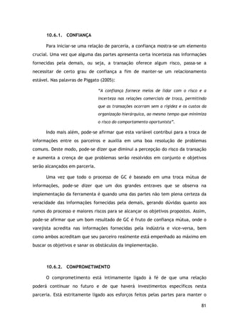 81
10.6.1. CONFIANÇA
Para iniciar-se uma relação de parceria, a confiança mostra-se um elemento
crucial. Uma vez que alguma das partes apresenta certa incerteza nas informações
fornecidas pela demais, ou seja, a transação oferece algum risco, passa-se a
necessitar de certo grau de confiança a fim de manter-se um relacionamento
estável. Nas palavras de Piggato (2005):
“A confiança fornece meios de lidar com o risco e a
incerteza nas relações comerciais de troca, permitindo
que as transações ocorram sem a rigidez e os custos da
organização hierárquica, ao mesmo tempo que minimiza
o risco do comportamento oportunista”.
Indo mais além, pode-se afirmar que esta variável contribui para a troca de
informações entre os parceiros e auxilia em uma boa resolução de problemas
comuns. Deste modo, pode-se dizer que diminui a percepção do risco da transação
e aumenta a crença de que problemas serão resolvidos em conjunto e objetivos
serão alcançados em parceria.
Uma vez que todo o processo de GC é baseado em uma troca mútua de
informações, pode-se dizer que um dos grandes entraves que se observa na
implementação da ferramenta é quando uma das partes não tem plena certeza da
veracidade das informações fornecidas pela demais, gerando dúvidas quanto aos
rumos do processo e maiores riscos para se alcançar os objetivos propostos. Assim,
pode-se afirmar que um bom resultado de GC é fruto de confiança mútua, onde o
varejista acredita nas informações fornecidas pela indústria e vice-versa, bem
como ambos acreditam que seu parceiro realmente está empenhado ao máximo em
buscar os objetivos e sanar os obstáculos da implementação.
10.6.2. COMPROMETIMENTO
O comprometimento está intimamente ligado à fé de que uma relação
poderá continuar no futuro e de que haverá investimentos específicos nesta
parceria. Está estritamente ligado aos esforços feitos pelas partes para manter o
 