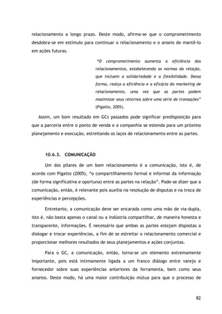 82
relacionamento a longo prazo. Deste modo, afirma-se que o comprometimento
desdobra-se em estímulo para continuar o relacionamento e o anseio de mantê-lo
em ações futuras.
“O comprometimento aumenta a eficiência dos
relacionamentos, estabelecendo as normas da relação,
que incluem a solidariedade e a flexibilidade. Dessa
forma, realça a eficiência e a eficácia do marketing de
relacionamento, uma vez que as partes podem
maximizar seus retornos sobre uma série de transações”
(Pigatto, 2005).
Assim, um bom resultado em GCs passados pode significar predisposição para
que a parceria entre o ponto de venda e a companhia se estenda para um próximo
planejamento e execução, estreitando os laços de relacionamento entre as partes.
10.6.3. COMUNICAÇÃO
Um dos pilares de um bom relacionamento é a comunicação, isto é, de
acordo com Pigatto (2005), “o compartilhamento formal e informal da informação
(de forma significativa e oportuna) entre as partes na relação”. Pode-se dizer que a
comunicação, então, é relevante pois auxilia na resolução de disputas e na troca de
experiências e percepções.
Entretanto, a comunicação deve ser encarada como uma mão de via-dupla,
isto é, não basta apenas o canal ou a indústria compartilhar, de maneira honesta e
transparente, informações. È necessário que ambas as partes estejam dispostas a
dialogar e trocar experiências, a fim de se estreitar o relacionamento comercial e
proporcionar melhores resultados de seus planejamentos e ações conjuntas.
Para o GC, a comunicação, então, torna-se um elemento extremamente
importante, pois está intimamente ligada a um franco diálogo entre varejo e
fornecedor sobre suas experiências anteriores da ferramenta, bem como seus
anseios. Deste modo, há uma maior contribuição mútua para que o processo de
 