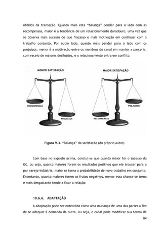 84
obtidos da transação. Quanto mais esta “balança” pender para o lado com as
recompensas, maior é a tendência de um relacionamento duradouro, uma vez que
se observa mais sucesso do que fracasso e mais motivação em continuar com o
trabalho conjunto. Por outro lado, quanto mais pender para o lado com os
prejuízos, menor é a motivação entre os membros do canal em manter a parceria,
com receio de maiores desilusões, e o relacionamento entra em conflito.
Figura 9.3. “Balança” da satisfação (do próprio autor)
Com base no exposto acima, conclui-se que quanto maior for o sucesso do
GC, ou seja, quanto maiores forem os resultados positivos que ele trouxer para o
par varejo-indústria, maior se torna a probabilidade de novo trabalho em conjunto.
Entretanto, quanto maiores forem os frutos negativos, menor essa chance se torna
e mais desgastante tende a ficar a relação
10.6.6. ADAPTAÇÃO
A adaptação pode ser entendida como uma mudança de uma das partes a fim
de se adequar à demanda da outra, ou seja, o canal pode modificar sua forma de
 