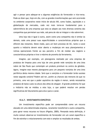 85
agir e pensar para adequar-se a algumas exigências do fornecedor e vice-versa.
Pode-se dizer que, hoje em dia, com as grandes transformações que vem ocorrendo
no ambiente corporativo neste início de século XXI, como fusões, aquisições e a
globalização de mercados, cada vez mais torna-se fundamental para a
sobrevivência de uma empresa que esta se adapte aos mais diversos cenários das
companhias que permeiam sua rede, sob pena de não se integrar e não sobreviver.
Uma loja não é igual à outra, assim como uma companhia não é similar às
demais; cada uma possui suas especificidades e características próprias que a
diferem das restantes. Deste modo, para um bom processo de GC, tanto o canal
quanto a indústria devem estar aberto a mudanças em seus planejamentos e
rotinas operacionais frente ao seu parceiro a fim de moldar seu negócio a
características próprias e tirar o máximo de proveito da ferramenta.
Imagine, por exemplo, um planograma realizado por uma empresa de
produtos de limpeza para uma loja de uma grande rede varejista de uma área
nobre de São Paulo que contemple um produto premium no centro da gôndola.
Agora, imagine esse mesmo planograma para um pequeno varejista de uma área
periférica desta mesma cidade. Será que o varejista e o fornecedor terão sucesso
neste segundo cenário? Podem até ter, porém as chances são menores do que no
primeiro, uma vez que o poder aquisitivo da região é menor, sendo necessários
produtos de baixo custo na altura dos olhos do shopper. O grande problema foi que
a indústria não se moldou a esta loja, o que poderá resultar em perdas
significativas de faturamento para ela e para o canal.
10.6.7. INVESTIMENTO ESPECÍFICO
Um investimento específico pode ser compreendido como um recurso
alocado em uma determinada empresa, raramente transferível a outra companhia,
para gerar novos recursos no futuro (Pigatto, 2005). Pensando nesta definição, é
muito comum observar-se investimentos do fornecedor em um canal específico a
fim de estreitar o relacionamento com este e ampliar os resultados de ambos.
 