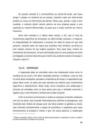 86
Um grande exemplo é o merchandising nos pontos-de-venda, que busca
atingir o shopper no momento de sua compra, fazendo-o optar por determinado
produto ou marca em detrimento das demais. Neste caso, quando a ação é bem
sucedida, a indústria obtém retorno positivo de seus produtos graças a uma
exposição ou material diferenciados, ao passo que o varejo aumenta seu retorno
financeiro.
Outro bom exemplo é o objeto deste estudo, o GC, que é fruto de
investimentos específicos do fornecedor em determinados varejistas. A indústria,
na impossibilidade de implementar o processo em todos os canais em que está
presente, necessita optar por alguns que considere mais rentáveis, lucrativos ou
com maiores chances de seu negócio prosperar. Para estas lojas, investe em
treinamento de promotores, fornece bonificações para ter seus produtos em locais
privilegiados e promove descontos para manter seus produtos sempre em estoque e
não gerar ruptura15
10.6.8. COOPERAÇÃO
.
A cooperação pode ser entendida como uma colaboração mútua entre os
membros de um canal a fim obter resultados positivos. A indústria, como já visto
no início desta monografia, percebeu a importância do varejo e a dependência que
possui deste canal, ao passo que este necessita da indústria para investimentos
específicos e abastecimento. Deste modo, faz-se necessária uma colaboração e
sincronia de atividades entre as duas partes para que a atividade comercial e
logística seja a mais eficiente e rentável para ambas as partes.
O GC só funciona corretamente se ambas as empresas envolvidas colaborem
uma com as outras, seja trocando informações para realinhar os planogramas, seja
mantendo bons índices de estoque para não faltar produto na gôndola ou ainda,
seja treinando constantemente a equipe de promotores e repositores para repor
eficientemente os produtos e manter o giro. Em outras palavras, a colaboração
15
Pode-se entender ruptura como a falta de determinado produto na gôndola ou ainda a ausência
de determinado SKU no estoque ativo da loja.
 