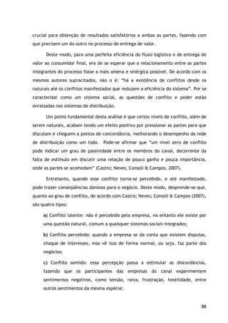 88
crucial para obtenção de resultados satisfatórios a ambas as partes, fazendo com
que precisem um do outro no processo de entrega de valor.
Deste modo, para uma perfeita eficiência do fluxo logístico e de entrega de
valor ao consumidor final, era de se esperar que o relacionamento entre as partes
integrantes do processo fosse a mais amena e sinérgica possível. De acordo com os
mesmos autores supracitados, não o é: “há a existência de conflitos desde os
naturais até os conflitos manifestados que reduzem a eficiência do sistema”. Por se
caracterizar como um sistema social, as questões de conflito e poder estão
enraizadas nos sistemas de distribuição.
Um ponto fundamental desta análise é que certos níveis de conflito, além de
serem naturais, acabam tendo um efeito positivo por pressionar as partes para que
discutam e cheguem a pontos de concordância, melhorando o desempenho da rede
de distribuição como um todo. Pode-se afirmar que “um nível zero de conflito
pode indicar um grau de passividade entre os membros do canal, decorrente da
falta de estímulo em discutir uma relação de pouco ganho e pouca importância,
onde as partes se acomodam” (Castro; Neves; Consoli & Campos, 2007).
Entretanto, quando esse conflito torna-se percebido, e até manifestado,
pode trazer conseqüências danosas para o negócio. Deste modo, desprende-se que,
quanto ao grau de conflito, de acordo com Castro; Neves; Consoli & Campos (2007),
são quatro tipos:
a) Conflito latente: não é percebido pela empresa, no entanto ele existe por
uma questão natural, comum a quaisquer sistemas sociais integrados;
b) Conflito percebido: quando a empresa se da conta que existem disputas,
choque de interesses, mas vê isso de forma normal, ou seja, faz parte dos
negócios;
c) Conflito sentido: essa percepção passa a estimular as discordâncias,
fazendo que os participantes das empresas do canal experimentem
sentimentos negativos, como tensão, raiva, frustração, hostilidade, entre
outros sentimentos da mesma espécie;
 