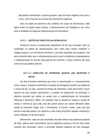 89
d) Conflito manifestado: as partes passam a agir de forma negativa uma com a
outra, como fruto de um excesso de sentimentos negativos.
Uma vez dado um panorama dos conflitos nos canais de distribuição, cabe
agora voltar ao objeto deste estudo, o Gerenciamento por Categoria e ver como
este se desdobra ao longo da implementação da ferramenta.
10.7.1. GESTÃO DE CONFLITOS NA ESFERA DO GC
Tendo em mente a fundamental importância do GC para entregar valor ao
comprador na cadeia de abastecimento, bem como para melhor satisfazer o
shopper graças a um sortimento eficiente e uma boa exposição dos produtos, não
seria estranho dizer que o relacionamento entre canal e indústria no planejamento
e implementação da técnica está passível de conflitos. E estes conflitos são mais
comuns do que podem parecer.
10.7.1.1. CONFLITOS DE INTERESSES QUANTO AOS OBJETIVOS E
METAS
Um dos principais elementos que torna a comunicação e o relacionamento
entre varejo e indústria conflitantes é quando há divergência quanto aos objetivos
e metas do GC, ou seja, quando há choque de interesses. Cada qual tende a focar
apenas em seus anseios particulares, e acabam se esquecendo do principal: o
objetivo buscado por ambas as partes com a implementação da ferramenta
(Marques e Alcântara, 2003). Um exemplo claro é quando se analisa o cartão de
metas e verifica-se que cada uma das partes possui um anseio diferente sobre
aonde se pretende chegar com a ferramenta. É comum, então, cada uma das
partes envolvidas possuir um objetivo e uma meta prioritária naquele momento e
tentar sobrepor ao da outra parte.
Obviamente, cada um dos envolvidos não deve deixar seus objetivos próprios
de lado, apenas deve sincronizá-lo com os objetivos comuns a fim de tirar maior
proveito dos resultados. Assim, o principal impacto negativo em não conseguir
 