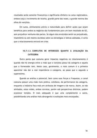 91
resultados serão somente financeiros e significarão dinheiro na caixa registradora,
embora seja o incremento de receita, grande parte das vezes, a grande menina dos
olhos do varejista.
Em suma, alinhamento prévio e maturidade para definir ações que sejam
benéficas para ambos os negócios são fundamentais para um bom resultado do GC,
sem prejudicar nenhuma das partes. Se algum dos envolvidos sentir-se prejudicado,
insatisfeito ou até mesmo duvidoso sobre as estratégias e táticas adotadas, é certo
que o relacionamento entrará em crise.
10.7.1.3. CONFLITOS DE INTERESSES QUANTO À AVALIAÇÃO DA
CATEGORIA
Outro ponto que costuma gerar impactos negativos no relacionamento é
quando não há sinergia entre a visão que o varejista possui da categoria e aquela
que o fornecedor tem. Neste caso, geralmente, o mais comum é o primeiro
aparentar não dar a real importância à categoria, ao passo que o segundo a
superestima.
Quando se analisa o potencial, bem como suas forças e fraquezas, o canal
costuma possuir uma visão mais prática, cotidiana, da performance da categoria,
enquanto a indústria foca mais em atributos de imagem e de marca. Assim, se não
alinhados, estas visões, ambas corretas, porém sob perspectivas distintas, podem
ocasionar tensões. O mais adequado é que uma complemente a outra,
possibilitando uma análise mais abrangente e avaliações mais encorpadas.
 