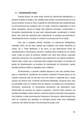 92
11. CONSIDERAÇÕES FINAIS
Visando discutir um tema ainda carente de referenciais bibliográficos, o
presente trabalho se dispôs a dar subsídios para auxiliar no preenchimento de uma
lacuna existente no que se refere à gestão de relacionamento para implementação
do Gerenciamento por Categoria (GC) no varejo. Conforme explicitado no início
desta monografia, buscou-se atingir dois objetivos principais: contextualizar a
ferramenta desenvolvendo um guia para implementação, coordenação e revisão
desta, bem como dar substratos para compreender as questões que permeiam o
relacionamento entre o varejista e a indústria no processo do GC no varejo.
Para que a proposta surtisse resultado, os referenciais bibliográficos
utilizados foram, de um lado, aqueles que trabalham com temas referentes ao
varejo, GC e Trade Marketing, e de outro, os que desenvolvem temas de
relacionamento e comunicação, parceria e conflitos entre membros de um mesmo
canal. Coube ao autor do presente trabalho unir estas duas esferas, buscando
elementos relevantes e de concordância para desenvolver um material acadêmico.
Pode-se dizer, então, que a motivação deste trabalho fora aplicar os conceitos de
gestão de relacionamento ao processo de coordenação da ferramenta, usando
exemplos práticos simples e linguagem clara e objetiva.
Primeiramente, o presente trabalho deparou-se com uma questão-chave:
qual é a importância, atualmente, do comércio varejista? É inviável pensar-se nas
relações comercias hoje em dia sem ter-se em mente a magnitude que o varejo
assumiu nos últimos anos. Conforme previamente detalhado, há poucos anos, este
era percebido como um simples meio de repassar os produtos aos consumidores,
entretanto, atualmente, os fornecedores perceberam sua importância como
influenciador do processo de compra e passaram a dar-lhe maior presença nas
decisões estratégicas. Desta maneira, o primeiro desafio encontrado nesta pesquisa
fora trabalhar o varejo como pano de fundo para a ferramenta, desenvolvendo uma
linha de raciocínio que abordasse os principais pontos sobre essa modalidade
comercial, sem deixar de lado o foco principal do estudo, o GC.
 