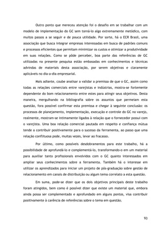 93
Outro ponto que mereceu atenção foi o desafio em se trabalhar com um
modelo de implementação do GC sem torná-lo algo extremamente metódico, com
muitos passos a se seguir e de pouca utilidade. Por sorte, há o ECR Brasil, uma
associação que busca integrar empresas interessadas em busca de padrões comuns
e processos eficientes que permitam minimizar os custos e otimizar a produtividade
em suas relações. Como se pôde perceber, boa parte das referências de GC
utilizadas na presente pesquisa estão embasadas em conhecimentos e técnicas
advindas de materiais desta associação, por serem objetivas e claramente
aplicáveis no dia-a-dia empresarial.
Mais adiante, coube analisar a validar a premissa de que o GC, assim como
todas as relações comerciais entre varejistas e indústrias, mostra-se fortemente
dependente do bom relacionamento entre estes para atingir seus objetivos. Desta
maneira, mergulhando na bibliografia sobre os assuntos que permeiam esta
questão, fora possível confirmar esta premissa e chegar à seguinte conclusão: os
processos de planejamento, implementação, execução e controle do GC no varejo,
realmente, mostram-se intimamente ligados à relação que o fornecedor possui com
o varejista. Uma boa relação comercial pautada em respeito e confiança mútua
tende a contribuir positivamente para o sucesso da ferramenta, ao passo que uma
relação conflituosa pode, muitas vezes, levar ao fracasso.
Por último, como possíveis desdobramentos para este trabalho, há a
possibilidade de aprofundá-lo e complementá-lo, transformando-o em um material
para auxiliar tanto profissionais envolvidos com o GC quanto interessados em
ampliar seus conhecimentos sobre a ferramenta. Também há o interesse em
utilizar os aprendizados para iniciar um projeto de pós-graduação sobre gestão de
relacionamento em canais de distribuição ou algum tema correlato a esta questão.
Em suma, pode-se dizer que os dois objetivos principais deste trabalho
foram atingidos, bem como é possível dizer que existe um material que, embora
ainda possa ser complementado e aprofundado em alguns pontos, visa contribuir
positivamente à carência de referências sobre o tema em questão.
 