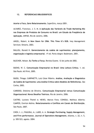 94
12. REFERENCIAIS BIBLIOGRÁFICOS
Acerte o Foco, Gere Relacionamento. SuperGiro, março 2001.
ALVAREZ, Francisco. J. S. M. A Aplicação das Variáveis do Trade Marketing Mix
nas Empresas de Produtos de Consumo no Brasil: um Estudo da Freqüência de
Aplicação. ANPAD, Rio de Janeiro, 2006.
ANGEL, Robert. A New Dawn for CRM. This Time it’s B2B. Ivey Management
Services: Ontario, 2003.
BALLOU, Ronald H. Gerenciamento da cadeia de suprimentos: planejamento,
organização e logística empresarial. 4ª ed. Porto Alegre: Bookmann, 2001.
BLECHER, Nelson. Eu Tenho a Força. Revista Exame. 12 de junho de 2002.
BUENO, W. C. Comunicação Empresarial no Brasil: Uma Leitura Crítica. 1. ed.
São Paulo: All Print, 2005.
BUOSI, Thiago; CARPINETTI, Luiz César Ribeiro. Análise, Avaliação e Diagnóstico
da Cadeia de Suprimento: uma Análise Crítica sobre Modelos de Referências. São
Carlos, 2002.
CARDOSO, Onésimo de Oliveira. Comunicação Empresarial versus Comunicação
Organizacional: Novos Desafios Teóricos. Rio de Janeiro, 2006.
CASTRO, Luciano Thomé e; NEVES, Marcos Fava; CONSOLI, Matheus Alberto;
CAMPOS, Everton Molina. Relacionamento e Conflitos em Canais de Distribuição.
São Paulo, 2007.
CHEN, I. J.; PAULRAJ, A.; LADO, A. A. Strategic Purchasing, Supply Management,
and Firm performance. Journal of Operations Management, Atlanta, v. 22, n. 5,
p. 505-523, agosto. 2004.
 