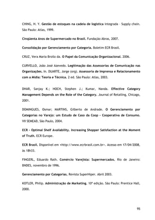 95
CHING, H. Y. Gestão de estoques na cadeia de logística integrada – Supply chain.
São Paulo: Atlas, 1999.
Cinqüenta Anos de Supermercado no Brasil. Fundação Abras, 2007.
Consolidação por Gerenciamento por Categoria. Boletim ECR Brasil.
CRUZ, Vera Maria Broilo da. O Papel da Comunicação Organizacional. 2006.
CURVELLO, João José Azevedo. Legitimação das Assessorias de Comunicação nas
Organizações. In. DUARTE, Jorge (org). Assessoria de Imprensa e Relacionamento
com a Mídia: Teoria e Técnica. 2 ed. São Paulo: Atlas, 2003.
DHAR, Sanjay K.; HOCH, Stephen J.; Kumar, Nanda. Effective Category
Management Depends on the Role of the Category. Journal of Retailing, Chicago,
2001.
DOMINGUES, Osmar; MARTINS, Gilberto de Andrade. O Gerenciamento por
Categorias no Varejo: um Estudo de Caso da Coop – Cooperativa de Consumo.
VII SEMEAD, São Paulo, 2004.
ECR – Optimal Shelf Availability. Increasing Shopper Satisfaction at the Moment
of Truth. ECR Europe.
ECR Brasil. Disponível em <http://www.ecrbrasil.com.br>. Acesso em 17/04/2008,
às 18h33.
FINGERL, Eduardo Rath. Comércio Varejista: Supermercados. Rio de Janeiro:
BNDES, novembro de 1996.
Gerenciamento por Categorias. Revista SuperHiper. Abril 2003.
KOTLER, Philip. Administração de Marketing. 10ª edição. São Paulo: Prentice Hall,
2000.
 