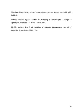 98
Wal-Mart. Disponível em <http://www.walmart.com.br>. Acesso em 03/10/2008,
às 22h41.
YANAZE, Mitsuru Higuchi. Gestão de Marketing e Comunicação - Avanços e
Aplicações. 1ª edição. São Paulo: Saraiva, 2007.
ZENOR, MIchael. The Profit Benefits of Category Management. Journal of
Marketing Research, vol. XXXI, 1994.
 