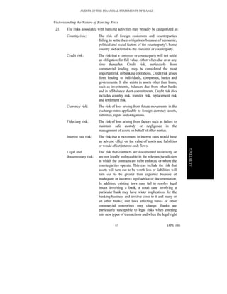 AUDITS OF THE FINANCIAL STATEMENTS OF BANKS
IAPS 100667
AUDITING
Understanding the Nature of Banking Risks
21. The risks associated with banking activities may broadly be categorized as:
Country risk: The risk of foreign customers and counterparties
failing to settle their obligations because of economic,
political and social factors of the counterparty’s home
country and external to the customer or counterparty.
Credit risk: The risk that a customer or counterparty will not settle
an obligation for full value, either when due or at any
time thereafter. Credit risk, particularly from
commercial lending, may be considered the most
important risk in banking operations. Credit risk arises
from lending to individuals, companies, banks and
governments. It also exists in assets other than loans,
such as investments, balances due from other banks
and in off-balance sheet commitments. Credit risk also
includes country risk, transfer risk, replacement risk
and settlement risk.
Currency risk: The risk of loss arising from future movements in the
exchange rates applicable to foreign currency assets,
liabilities, rights and obligations.
Fiduciary risk: The risk of loss arising from factors such as failure to
maintain safe custody or negligence in the
management of assets on behalf of other parties.
Interest rate risk: The risk that a movement in interest rates would have
an adverse effect on the value of assets and liabilities
or would affect interest cash flows.
Legal and
documentary risk:
The risk that contracts are documented incorrectly or
are not legally enforceable in the relevant jurisdiction
in which the contracts are to be enforced or where the
counterparties operate. This can include the risk that
assets will turn out to be worth less or liabilities will
turn out to be greater than expected because of
inadequate or incorrect legal advice or documentation.
In addition, existing laws may fail to resolve legal
issues involving a bank; a court case involving a
particular bank may have wider implications for the
banking business and involve costs to it and many or
all other banks; and laws affecting banks or other
commercial enterprises may change. Banks are
particularly susceptible to legal risks when entering
into new types of transactions and when the legal right
 