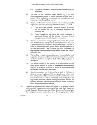AUDITS OF THE FINANCIAL STATEMENTS OF BANKS
IAPS 1006 70
(vi) Exposure to market risks arising from lack of reliable up-to-date
information.
(b) The need to use electronic funds transfer (EFT) or other
telecommunications systems to transfer ownership of large sums of
money, with the resultant risk of exposure to loss arising from payments
to incorrect parties through fraud or error.
(c) The conduct of operations in many locations with a resultant geographic
dispersion of transaction processing and internal controls. As a result:
(i) There is a risk that the bank’s worldwide exposure by customer
and by product may not be adequately aggregated and
monitored; and
(ii) Control breakdowns may occur and remain undetected or
uncorrected because of the physical separation between
management and those who handle the transactions.
(d) The need to monitor and manage significant exposures that can arise
over short time-frames. The process of clearing transactions may cause
a significant build-up of receivables and payables during a day, most of
which are settled by the end of the day. This is ordinarily referred to as
intra-day payment risk. These exposures arise from transactions with
customers and counterparties and may include interest rate, currency
and market risks.
(e) The handling of large volumes of monetary items, including cash,
negotiable instruments and transferable customer balances, with the
resultant risk of loss arising from theft and fraud by employees or
other parties.
(f) The inherent complexity and volatility of the environment in which
banks operate, resulting in the risk of inappropriate risk management
strategies or accounting treatments in relation to such matters as the
development of new products and services.
(g) Operating restrictions may be imposed as a result of the failure to
adhere to laws and regulations. Overseas operations are subject to the
laws and regulations of the countries in which they are based as well as
those of the country in which the parent entity has its headquarters. This
may result in the need to adhere to differing requirements and a risk that
operating procedures that comply with regulations in some jurisdictions
do not meet the requirements of others.
26. Fraudulent activities may take place within a bank by, or with the knowing
involvement of, management or personnel of the bank. Such frauds may
include fraudulent financial reporting without the motive of personal gain,
(for example, to conceal trading losses), or the misappropriation of the
 