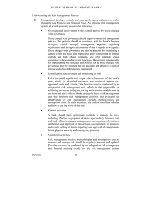 AUDITS OF THE FINANCIAL STATEMENTS OF BANKS
IAPS 1006 72
Understanding the Risk Management Process
28. Management develops controls and uses performance indicators to aid in
managing key business and financial risks. An effective risk management
system in a bank generally requires the following:
• Oversight and involvement in the control process by those charged
with governance
Those charged with governance should approve written risk management
policies. The policies should be consistent with the bank’s business
strategies, capital strength, management expertise, regulatory
requirements and the types and amounts of risk it regards as acceptable.
Those charged with governance are also responsible for establishing a
culture within the bank that emphasizes their commitment to internal
controls and high ethical standards, and often establish special
committees to help discharge their functions. Management is responsible
for implementing the strategies and policies set by those charged with
governance and for ensuring that an adequate and effective system of
internal control is established and maintained.
• Identification, measurement and monitoring of risks
Risks that could significantly impact the achievement of the bank’s
goals should be identified, measured and monitored against pre-
approved limits and criteria. This function may be conducted by an
independent risk management unit, which is also responsible for
validating and stress testing the pricing and valuation models used by
the front and back offices. Banks ordinarily have a risk management
unit that monitors risk management activities and evaluates the
effectiveness of risk management models, methodologies and
assumptions used. In such situations, the auditor considers whether
and how to use the work of that unit.
• Control activities
A bank should have appropriate controls to manage its risks,
including effective segregation of duties (particularly between front
and back offices), accurate measurement and reporting of positions,
verification and approval of transactions, reconciliations of positions
and results, setting of limits, reporting and approval of exceptions to
limits, physical security and contingency planning.
• Monitoring activities
Risk management models, methodologies and assumptions used to
measure and manage risk should be regularly assessed and updated.
This function may be conducted by an independent risk management
unit. Internal auditing should test the risk management process
 