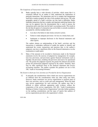 AUDITS OF THE FINANCIAL STATEMENTS OF BANKS
IAPS 1006 74
The Complexity of Transactions Undertaken
30. Banks typically have a wide diversity of activities, which means that it is
sometimes difficult for an auditor to fully understand the implications of
particular transactions. The transactions may be so complex that management
itself fails to analyze properly the risks of new products and services. The wide
geographic spread of a bank’s activities can also lead to difficulties. Banks
undertake transactions that have complex and important underlying features that
may not be apparent from the documentation that is used to process the
transactions and to enter them into the bank’s accounting records. This results in
the risk that all aspects of a transaction may not be fully or correctly recorded or
accounted for, with the resultant risks of:
• Loss due to the failure to take timely corrective action;
• Failure to make adequate provisions for loss on a timely basis; and
• Inadequate or improper disclosure in the financial statements and
other reports.
The auditor obtains an understanding of the bank’s activities and the
transactions it undertakes sufficient to enable the auditor to identify and
understand the events, transactions and practices that, in the auditor’s
judgment, may have a significant effect on the financial statements or on the
examination or audit report.
31. Many of the amounts to be recorded or disclosures made in the financial
statements involve the exercise of judgment by management, for example,
loan loss provisions, and provisions against financial instruments such as
liquidity risk provision, modeling risk provision and reserve for operational
risk. The greater the judgment required, the greater the inherent risk and the
greater the professional judgment required by the auditor. Similarly, there
may be other significant items in the financial statements that involve
accounting estimates. The auditor considers the guidance set out in ISA
540, “Audit of Accounting Estimates.”
The Extent to which any Core Activities are Provided by Service Organizations
32. In principle, the considerations when a bank uses service organizations are
no different from the considerations when any other entity uses them.
However, banks sometimes use service organizations to perform parts of
their core activities, such as credit and cash management. When the bank
uses service organizations for such activities, the auditor may find it
difficult to obtain sufficient appropriate audit evidence without the
cooperation of the service organization. ISA 402, “Audit Considerations
Relating to Entities Using Service Organizations” provides further guidance
on the auditing considerations and the types of reports that auditors of
service organizations provide to the organization’s clients.
 