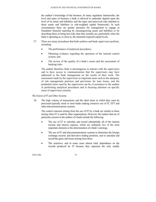 AUDITS OF THE FINANCIAL STATEMENTS OF BANKS
IAPS 1006 76
the auditor’s knowledge of the business. In many regulatory frameworks, the
level and types of business a bank is allowed to undertake depend upon the
level of its assets and liabilities and the types and perceived risks attached to
those assets and liabilities (a risk-weighted capital framework). In such
circumstances there are greater pressures for management to engage in
fraudulent financial reporting by miscategorizing assets and liabilities or by
describing them as being less risky than they actually are, particularly when the
bank is operating at, or close to, the minimum required capital levels.
37. There are many procedures that both auditors and bank supervisors perform,
including:
• The performance of analytical procedures;
• Obtaining evidence regarding the operation of the internal control
system; and
• The review of the quality of a bank’s assets and the assessment of
banking risks.
The auditor therefore finds it advantageous to interact with the supervisors
and to have access to communications that the supervisors may have
addressed to the bank management on the results of their work. The
assessment made by the supervisors in important areas such as the adequacy
of risk management practices and provisions for loan losses, and the
prudential ratios used by the supervisors can be of assistance to the auditor
in performing analytical procedures and in focusing attention on specific
areas of supervisory concern.
The Extent of IT and Other Systems
38. The high volume of transactions and the short times in which they must be
processed typically result in most banks making extensive use of IT, EFT and
other telecommunications systems.
The control concerns arising from the use of IT by a bank are similar to those
arising when IT is used by other organizations. However, the matters that are of
particular concern to the auditor of a bank include the following:
• The use of IT to calculate and record substantially all of the interest
income and interest expense, which are ordinarily two of the most
important elements in the determination of a bank’s earnings.
• The use of IT and telecommunications systems to determine the foreign
exchange security and derivative trading positions, and to calculate and
record the gains and losses arising from them.
• The extensive, and in some cases almost total, dependence on the
records produced by IT because they represent the only readily
 