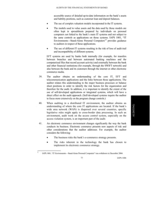 AUDITS OF THE FINANCIAL STATEMENTS OF BANKS
IAPS 100677
AUDITING
accessible source of detailed up-to-date information on the bank’s assets
and liability positions, such as customer loan and deposit balances.
• The use of complex valuation models incorporated in the IT systems.
• The models used to value assets and the data used by those models are
often kept in spreadsheets prepared by individuals on personal
computers not linked to the bank’s main IT systems and not subject to
the same controls as applications on those systems. IAPS 1001, “IT
Environments—Stand-Alone Personal Computers”3
provides guidance
to auditors in respect of these applications.
• The use of different IT systems resulting in the risk of loss of audit trail
and incompatibility of different systems.
EFT systems are used by banks both internally (for example, for transfers
between branches and between automated banking machines and the
computerized files that record account activity) and externally between the bank
and other financial institutions (for example, through the SWIFT network) and
also between the bank and its customers through the internet or other electronic
commerce media.
39. The auditor obtains an understanding of the core IT, EFT and
telecommunication applications and the links between those applications. The
auditor relates this understanding to the major business processes or balance
sheet positions in order to identify the risk factors for the organization and
therefore for the audit. In addition, it is important to identify the extent of the
use of self-developed applications or integrated systems, which will have a
direct effect on the audit approach. (Self-developed systems require the auditor
to focus more extensively on the program change controls.)
40. When auditing in a distributed IT environment, the auditor obtains an
understanding of where the core IT applications are located. If the bank’s
wide area network (WAN) is dispersed over several countries, specific
legislative rules might apply to cross-border data processing. In such an
environment, audit work on the access control system, especially on the
access violation system, is an important part of the audit.
41. An electronic commerce environment changes significantly the way the bank
conducts its business. Electronic commerce presents new aspects of risk and
other considerations that the auditor addresses. For example, the auditor
considers the following:
• The business risks the bank’s e-commerce strategy presents.
• The risks inherent in the technology the bank has chosen to
implement its electronic commerce strategy.
3
IAPS 1001, “IT Environments—Stand-Alone Personal Computers” was withdrawn in December 2004.
 