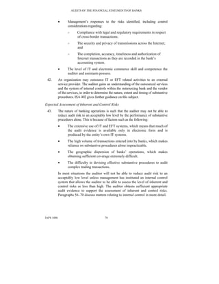 AUDITS OF THE FINANCIAL STATEMENTS OF BANKS
IAPS 1006 78
• Management’s responses to the risks identified, including control
considerations regarding:
○ Compliance with legal and regulatory requirements in respect
of cross-border transactions;
○ The security and privacy of transmissions across the Internet;
and
○ The completion, accuracy, timeliness and authorization of
Internet transactions as they are recorded in the bank’s
accounting system.
• The level of IT and electronic commerce skill and competence the
auditor and assistants possess.
42. An organization may outsource IT or EFT related activities to an external
service provider. The auditor gains an understanding of the outsourced services
and the system of internal controls within the outsourcing bank and the vendor
of the services, in order to determine the nature, extent and timing of substantive
procedures. ISA 402 gives further guidance on this subject.
Expected Assessment of Inherent and Control Risks
43. The nature of banking operations is such that the auditor may not be able to
reduce audit risk to an acceptably low level by the performance of substantive
procedures alone. This is because of factors such as the following:
• The extensive use of IT and EFT systems, which means that much of
the audit evidence is available only in electronic form and is
produced by the entity’s own IT systems.
• The high volume of transactions entered into by banks, which makes
reliance on substantive procedures alone impracticable.
• The geographic dispersion of banks’ operations, which makes
obtaining sufficient coverage extremely difficult.
• The difficulty in devising effective substantive procedures to audit
complex trading transactions.
In most situations the auditor will not be able to reduce audit risk to an
acceptably low level unless management has instituted an internal control
system that allows the auditor to be able to assess the level of inherent and
control risks as less than high. The auditor obtains sufficient appropriate
audit evidence to support the assessment of inherent and control risks.
Paragraphs 56–70 discuss matters relating to internal control in more detail.
 