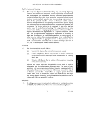 AUDITS OF THE FINANCIAL STATEMENTS OF BANKS
IAPS 100679
AUDITING
The Work of Internal Auditing
44. The scope and objectives of internal auditing may vary widely depending
upon the size and structure of the bank and the requirements of management
and those charged with governance. However, the role of internal auditing
ordinarily includes the review of the accounting system and related internal
controls, monitoring their operation and recommending improvements to
them. It also generally includes a review of the means used to identify,
measure and report financial and operating information and specific inquiry
into individual items including detailed testing of transactions, balances and
procedures. The factors referred to in paragraph 44 also often lead the
auditor to use the work of internal auditing. This is especially relevant in the
case of banks that have a large geographic dispersion of branches. Often, as
a part of the internal audit department or as a separate component, a bank
has a loan review department that reports to management on the quality of
loans and the adherence to established procedures in respect thereof. In
either case, the auditor often considers making use of the work of the loan
review department after an appropriate review of the department and its
work. Guidance on the use of the work of internal auditing is provided in
ISA 610, “Considering the Work of Internal Auditing.”
Audit Risk
45. The three components of audit risk are:
(a) Inherent risk (the risk that material misstatements occur);
(b) Control risk (the risk that the bank’s system of internal control does
not prevent or detect and correct such misstatements on a timely
basis); and
(c) Detection risk (the risk that the auditor will not detect any remaining
material misstatements).
Inherent and control risks exist independently of the audit of financial
information and the auditor cannot influence them. The nature of risks
associated with banking activities, which are discussed in paragraphs 21–25
indicate that the assessed level of inherent risk in many areas will be high. It
is therefore necessary for a bank to have an adequate system of internal
control if the levels of inherent and control risks are to be less than high.
The auditor assesses these risks and designs substantive procedures so as to
reduce audit risk to an acceptably low level.
Materiality
46. In making an assessment of materiality, in addition to the considerations set out
in ISA 320, “Audit Materiality,” the auditor considers the following factors:
 