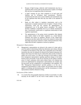 AUDITS OF THE FINANCIAL STATEMENTS OF BANKS
IAPS 1006 80
• Because of high leverage, relatively small misstatements may have a
significant effect on the results for the period and on capital, even though
they may have an insignificant effect on total assets.
• A bank’s earnings are low when compared to its total assets and
liabilities and its off-balance sheet commitments. Therefore,
misstatements that relate only to assets, liabilities and commitments may
be less significant than those that may also relate to the statement of
earnings.
• Banks are often subject to regulatory requirements, such as the
requirement to maintain minimum levels of capital. A breach of these
requirements could call into question the appropriateness of
management’s use of the going concern assumption. The auditor
therefore establishes a materiality level so as to identify misstatements
that, if uncorrected, would result in a significant contravention of such
regulatory requirements.
• The appropriateness of the going concern assumption often depends
upon matters related to the bank’s reputation as a sound financial
institution and actions by regulators. Because of this, related party
transactions and other matters that would not be material to entities other
than banks may become material to a bank’s financial statements if they
might affect the bank’s reputation or actions by regulators.
Management’s Representations
47. Management’s representations are relevant in the context of a bank audit to
assist the auditor in determining whether the information and evidence obtained
is complete for the purposes of the audit. This is particularly true of the bank’s
transactions that may not ordinarily be reflected in the financial statements (off-
balance sheet items), but which may be evidenced by other records of which the
auditor may not be aware. It is often also necessary for the auditor to obtain
from management representations regarding significant changes in the bank’s
business and its risk profile. It may also be necessary for the auditor to identify
areas of a bank’s operations where audit evidence likely to be obtained may
need to be supplemented by management’s representations, for example, loan
loss provisions and the completeness of correspondence with regulators. ISA
580, “Management Representations” provides guidance as to the use of
management representations as audit evidence, the procedures that the auditor
applies in evaluating and documenting them, and the circumstances in which
representations should be obtained in writing.
Involvement of Other Auditors
48. As a result of the wide geographic dispersion of offices in most banks, it is often
necessary for the auditor to use the work of other auditors in many of the
 