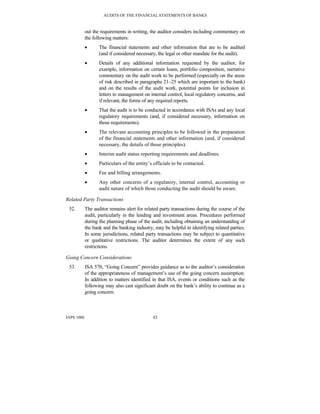 AUDITS OF THE FINANCIAL STATEMENTS OF BANKS
IAPS 1006 82
out the requirements in writing, the auditor considers including commentary on
the following matters:
• The financial statements and other information that are to be audited
(and if considered necessary, the legal or other mandate for the audit).
• Details of any additional information requested by the auditor, for
example, information on certain loans, portfolio composition, narrative
commentary on the audit work to be performed (especially on the areas
of risk described in paragraphs 21–25 which are important to the bank)
and on the results of the audit work, potential points for inclusion in
letters to management on internal control, local regulatory concerns, and
if relevant, the forms of any required reports.
• That the audit is to be conducted in accordance with ISAs and any local
regulatory requirements (and, if considered necessary, information on
those requirements).
• The relevant accounting principles to be followed in the preparation
of the financial statements and other information (and, if considered
necessary, the details of those principles).
• Interim audit status reporting requirements and deadlines.
• Particulars of the entity’s officials to be contacted.
• Fee and billing arrangements.
• Any other concerns of a regulatory, internal control, accounting or
audit nature of which those conducting the audit should be aware.
Related Party Transactions
52. The auditor remains alert for related party transactions during the course of the
audit, particularly in the lending and investment areas. Procedures performed
during the planning phase of the audit, including obtaining an understanding of
the bank and the banking industry, may be helpful in identifying related parties.
In some jurisdictions, related party transactions may be subject to quantitative
or qualitative restrictions. The auditor determines the extent of any such
restrictions.
Going Concern Considerations
53. ISA 570, “Going Concern” provides guidance as to the auditor’s consideration
of the appropriateness of management’s use of the going concern assumption.
In addition to matters identified in that ISA, events or conditions such as the
following may also cast significant doubt on the bank’s ability to continue as a
going concern:
 