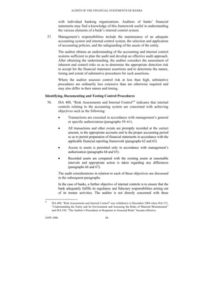 AUDITS OF THE FINANCIAL STATEMENTS OF BANKS
IAPS 1006 84
with individual banking organizations. Auditors of banks’ financial
statements may find a knowledge of this framework useful in understanding
the various elements of a bank’s internal control system.
57. Management’s responsibilities include the maintenance of an adequate
accounting system and internal control system, the selection and application
of accounting policies, and the safeguarding of the assets of the entity.
The auditor obtains an understanding of the accounting and internal control
systems sufficient to plan the audit and develop an effective audit approach.
After obtaining the understanding, the auditor considers the assessment of
inherent and control risks so as to determine the appropriate detection risk
to accept for the financial statement assertions and to determine the nature,
timing and extent of substantive procedures for such assertions.
Where the auditor assesses control risk at less than high, substantive
procedures are ordinarily less extensive than are otherwise required and
may also differ in their nature and timing.
Identifying, Documenting and Testing Control Procedures
58. ISA 400, “Risk Assessments and Internal Control”4
indicates that internal
controls relating to the accounting system are concerned with achieving
objectives such as the following:
• Transactions are executed in accordance with management’s general
or specific authorization (paragraphs 59–61).
• All transactions and other events are promptly recorded at the correct
amount, in the appropriate accounts and in the proper accounting period
so as to permit preparation of financial statements in accordance with the
applicable financial reporting framework (paragraphs 62 and 63).
• Access to assets is permitted only in accordance with management’s
authorization (paragraphs 64 and 65).
• Recorded assets are compared with the existing assets at reasonable
intervals and appropriate action is taken regarding any differences
(paragraphs 66 and 67).
The audit considerations in relation to each of these objectives are discussed
in the subsequent paragraphs.
In the case of banks, a further objective of internal controls is to ensure that the
bank adequately fulfills its regulatory and fiduciary responsibilities arising out
of its trustee activities. The auditor is not directly concerned with these
4
ISA 400, “Risk Assessments and Internal Control” was withdrawn in December 2004 when ISA 315,
“Understanding the Entity and Its Environment and Assessing the Risks of Material Misstatement”
and ISA 330, “The Auditor’s Procedures in Response to Assessed Risks” became effective.
 