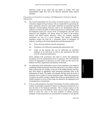 AUDITS OF THE FINANCIAL STATEMENTS OF BANKS
IAPS 100685
AUDITING
objectives except to the extent that any failure to comply with such
responsibilities might have led to the financial statements being material
misstated.
Transactions are Executed in Accordance with Management’s General or Specific
Authorization
59. The overall responsibility for the system of internal control in a bank rests
with those charged with governance, who are responsible for governing the
bank’s operations. However, since banks’ operations are generally large and
dispersed, decision-making functions need to be decentralized and the
authority to commit the bank to material transactions is ordinarily dispersed
and delegated among the various levels of management and staff. Such
dispersion and delegation will almost always be found in the lending,
treasury and funds transfer functions, where, for example, payment
instructions are sent via a secure message. This feature of banking
operations creates the need for a structured system of delegation of
authority, resulting in the formal identification and documentation of:
(a) Those who may authorize specific transactions;
(b) Procedures to be followed in granting that authorization; and
(c) Limits on the amounts that can be authorized, by individual
employee or by staff level, as well as any requirements that may
exist for concurring authorization.
Those charged with governance also need to ensure that appropriate
procedures exist for monitoring the level of exposures. This will ordinarily
involve the aggregation of exposures, not only within, but also across, the
different activities, departments and branches of the bank.
60. An examination of the authorization controls will be important to the auditor in
considering whether transactions have been entered into in accordance with the
bank’s policies and, for example, in the case of the lending function, that they
have been subject to appropriate credit assessment procedures prior to the
disbursement of funds. The auditor will typically find that limits for levels of
exposures exist in respect of various transaction types. When performing tests
of controls, the auditor considers whether these limits are being adhered to and
whether positions in excess of these limits are reported to the appropriate level
of management on a timely basis.
61. From an audit perspective, the proper functioning of a bank’s authorization
controls is particularly important in respect of transactions entered into at or
near the date of the financial statements. This is because aspects of the
transaction have yet to be fulfilled, or there may be a lack of evidence with
which to assess the value of the asset acquired or liability incurred.
Examples of such transactions are commitments to purchase or sell specific
 