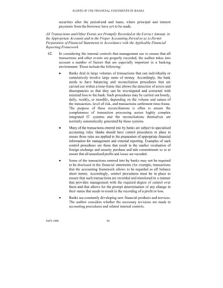 AUDITS OF THE FINANCIAL STATEMENTS OF BANKS
IAPS 1006 86
securities after the period-end and loans, where principal and interest
payments from the borrower have yet to be made.
All Transactions and Other Events are Promptly Recorded at the Correct Amount, in
the Appropriate Accounts and in the Proper Accounting Period so as to Permit
Preparation of Financial Statements in Accordance with the Applicable Financial
Reporting Framework
62. In considering the internal controls that management use to ensure that all
transactions and other events are properly recorded, the auditor takes into
account a number of factors that are especially important in a banking
environment. These include the following:
• Banks deal in large volumes of transactions that can individually or
cumulatively involve large sums of money. Accordingly, the bank
needs to have balancing and reconciliation procedures that are
carried out within a time-frame that allows the detection of errors and
discrepancies so that they can be investigated and corrected with
minimal loss to the bank. Such procedures may be carried out hourly,
daily, weekly, or monthly, depending on the volume and nature of
the transaction, level of risk, and transactions settlement time-frame.
The purpose of these reconciliations is often to ensure the
completeness of transaction processing across highly complex
integrated IT systems and the reconciliations themselves are
normally automatically generated by these systems.
• Many of the transactions entered into by banks are subject to specialized
accounting rules. Banks should have control procedures in place to
ensure those rules are applied in the preparation of appropriate financial
information for management and external reporting. Examples of such
control procedures are those that result in the market revaluation of
foreign exchange and security purchase and sale commitments so as to
ensure that all unrealized profits and losses are recorded.
• Some of the transactions entered into by banks may not be required
to be disclosed in the financial statements (for example, transactions
that the accounting framework allows to be regarded as off balance
sheet items). Accordingly, control procedures must be in place to
ensure that such transactions are recorded and monitored in a manner
that provides management with the required degree of control over
them and that allows for the prompt determination of any change in
their status that needs to result in the recording of a profit or loss.
• Banks are constantly developing new financial products and services.
The auditor considers whether the necessary revisions are made in
accounting procedures and related internal controls.
 