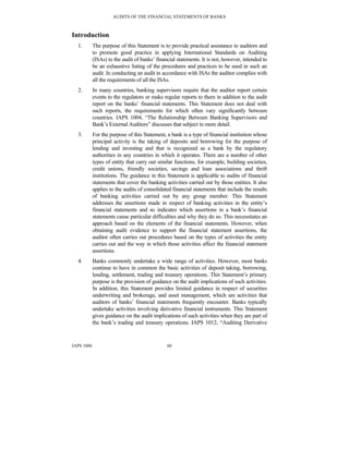 AUDITS OF THE FINANCIAL STATEMENTS OF BANKS
IAPS 1006 60
Introduction
1. The purpose of this Statement is to provide practical assistance to auditors and
to promote good practice in applying International Standards on Auditing
(ISAs) to the audit of banks’ financial statements. It is not, however, intended to
be an exhaustive listing of the procedures and practices to be used in such an
audit. In conducting an audit in accordance with ISAs the auditor complies with
all the requirements of all the ISAs.
2. In many countries, banking supervisors require that the auditor report certain
events to the regulators or make regular reports to them in addition to the audit
report on the banks’ financial statements. This Statement does not deal with
such reports, the requirements for which often vary significantly between
countries. IAPS 1004, “The Relationship Between Banking Supervisors and
Bank’s External Auditors” discusses that subject in more detail.
3. For the purpose of this Statement, a bank is a type of financial institution whose
principal activity is the taking of deposits and borrowing for the purpose of
lending and investing and that is recognized as a bank by the regulatory
authorities in any countries in which it operates. There are a number of other
types of entity that carry out similar functions, for example, building societies,
credit unions, friendly societies, savings and loan associations and thrift
institutions. The guidance in this Statement is applicable to audits of financial
statements that cover the banking activities carried out by those entities. It also
applies to the audits of consolidated financial statements that include the results
of banking activities carried out by any group member. This Statement
addresses the assertions made in respect of banking activities in the entity’s
financial statements and so indicates which assertions in a bank’s financial
statements cause particular difficulties and why they do so. This necessitates an
approach based on the elements of the financial statements. However, when
obtaining audit evidence to support the financial statement assertions, the
auditor often carries out procedures based on the types of activities the entity
carries out and the way in which those activities affect the financial statement
assertions.
4. Banks commonly undertake a wide range of activities. However, most banks
continue to have in common the basic activities of deposit taking, borrowing,
lending, settlement, trading and treasury operations. This Statement’s primary
purpose is the provision of guidance on the audit implications of such activities.
In addition, this Statement provides limited guidance in respect of securities
underwriting and brokerage, and asset management, which are activities that
auditors of banks’ financial statements frequently encounter. Banks typically
undertake activities involving derivative financial instruments. This Statement
gives guidance on the audit implications of such activities when they are part of
the bank’s trading and treasury operations. IAPS 1012, “Auditing Derivative
 
