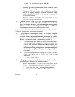 AUDITS OF THE FINANCIAL STATEMENTS OF BANKS
IAPS 1006 88
• Passwords and joint access arrangements to limit IT and EFT system
access to authorized employees.
• Segregation of the record-keeping and custody functions (including
the use of computer generated transaction confirmation reports
available immediately and only to the employee in charge of the
record-keeping functions).
• Frequent third-party confirmation and reconciliation of asset
positions by an independent employee.
65. The auditor considers whether each of these controls is operating effectively.
However, given the materiality and transferability of the amounts involved, the
auditor also ordinarily reviews the confirmation and reconciliation procedures
that occur in connection with the preparation of the year-end financial
statements and may carry out confirmation procedures himself.
Recorded Assets are Compared with the Existing Assets at Reasonable Intervals and
Appropriate Action is Taken Regarding Any Differences
66. The large amounts of assets handled by banks, the volumes of transactions
undertaken, the potential for changes in the value of those assets due to
fluctuations in market prices and the importance of confirming the continued
operation of access and authorization controls necessitates the frequent
operation of reconciliation controls. This is particularly important for:
(a) Assets in negotiable form, such as cash, bearer securities and assets in
the form of deposit and security positions with other institutions where
failure to detect errors and discrepancies quickly (which may mean
daily where money market transactions are involved) could lead to an
irrecoverable loss: reconciliation procedures used to achieve this control
objective will ordinarily be based on physical counting and third party
confirmation;
(b) Assets whose value is determined with reference to valuation models or
external market prices, such as securities and foreign exchange
contracts; and
(c) Assets held on behalf of clients.
67. In designing an audit plan to assess the effectiveness of a bank’s reconciliation
controls, the auditor considers factors such as the following.
• Because of the number of accounts requiring reconciliation and the
frequency with which these reconciliations need to be performed:
○ Much of the audit effort is directed to the documentation,
testing and evaluation of the reconciliation controls; and
 