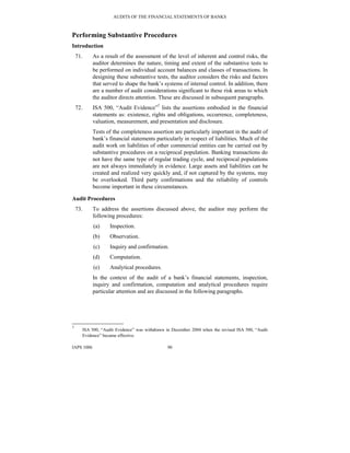 AUDITS OF THE FINANCIAL STATEMENTS OF BANKS
IAPS 1006 90
Performing Substantive Procedures
Introduction
71. As a result of the assessment of the level of inherent and control risks, the
auditor determines the nature, timing and extent of the substantive tests to
be performed on individual account balances and classes of transactions. In
designing these substantive tests, the auditor considers the risks and factors
that served to shape the bank’s systems of internal control. In addition, there
are a number of audit considerations significant to these risk areas to which
the auditor directs attention. These are discussed in subsequent paragraphs.
72. ISA 500, “Audit Evidence”7
lists the assertions embodied in the financial
statements as: existence, rights and obligations, occurrence, completeness,
valuation, measurement, and presentation and disclosure.
Tests of the completeness assertion are particularly important in the audit of
bank’s financial statements particularly in respect of liabilities. Much of the
audit work on liabilities of other commercial entities can be carried out by
substantive procedures on a reciprocal population. Banking transactions do
not have the same type of regular trading cycle, and reciprocal populations
are not always immediately in evidence. Large assets and liabilities can be
created and realized very quickly and, if not captured by the systems, may
be overlooked. Third party confirmations and the reliability of controls
become important in these circumstances.
Audit Procedures
73. To address the assertions discussed above, the auditor may perform the
following procedures:
(a) Inspection.
(b) Observation.
(c) Inquiry and confirmation.
(d) Computation.
(e) Analytical procedures.
In the context of the audit of a bank’s financial statements, inspection,
inquiry and confirmation, computation and analytical procedures require
particular attention and are discussed in the following paragraphs.
7
ISA 500, “Audit Evidence” was withdrawn in December 2004 when the revised ISA 500, “Audit
Evidence” became effective.
 