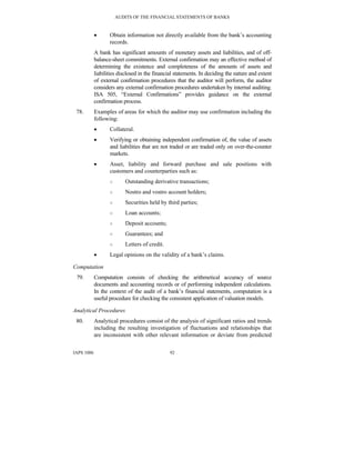 AUDITS OF THE FINANCIAL STATEMENTS OF BANKS
IAPS 1006 92
• Obtain information not directly available from the bank’s accounting
records.
A bank has significant amounts of monetary assets and liabilities, and of off-
balance-sheet commitments. External confirmation may an effective method of
determining the existence and completeness of the amounts of assets and
liabilities disclosed in the financial statements. In deciding the nature and extent
of external confirmation procedures that the auditor will perform, the auditor
considers any external confirmation procedures undertaken by internal auditing.
ISA 505, “External Confirmations” provides guidance on the external
confirmation process.
78. Examples of areas for which the auditor may use confirmation including the
following:
• Collateral.
• Verifying or obtaining independent confirmation of, the value of assets
and liabilities that are not traded or are traded only on over-the-counter
markets.
• Asset, liability and forward purchase and sale positions with
customers and counterparties such as:
○ Outstanding derivative transactions;
○ Nostro and vostro account holders;
○ Securities held by third parties;
○ Loan accounts;
○ Deposit accounts;
○ Guarantees; and
○ Letters of credit.
• Legal opinions on the validity of a bank’s claims.
Computation
79. Computation consists of checking the arithmetical accuracy of source
documents and accounting records or of performing independent calculations.
In the context of the audit of a bank’s financial statements, computation is a
useful procedure for checking the consistent application of valuation models.
Analytical Procedures
80. Analytical procedures consist of the analysis of significant ratios and trends
including the resulting investigation of fluctuations and relationships that
are inconsistent with other relevant information or deviate from predicted
 