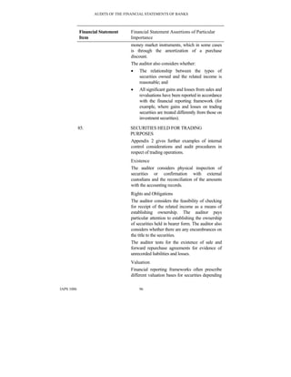 AUDITS OF THE FINANCIAL STATEMENTS OF BANKS
IAPS 1006 96
Financial Statement
Item
Financial Statement Assertions of Particular
Importance
money market instruments, which in some cases
is through the amortization of a purchase
discount.
The auditor also considers whether:
• The relationship between the types of
securities owned and the related income is
reasonable; and
• All significant gains and losses from sales and
revaluations have been reported in accordance
with the financial reporting framework (for
example, where gains and losses on trading
securities are treated differently from those on
investment securities).
85. SECURITIES HELD FOR TRADING
PURPOSES
Appendix 2 gives further examples of internal
control considerations and audit procedures in
respect of trading operations.
Existence
The auditor considers physical inspection of
securities or confirmation with external
custodians and the reconciliation of the amounts
with the accounting records.
Rights and Obligations
The auditor considers the feasibility of checking
for receipt of the related income as a means of
establishing ownership. The auditor pays
particular attention to establishing the ownership
of securities held in bearer form. The auditor also
considers whether there are any encumbrances on
the title to the securities.
The auditor tests for the existence of sale and
forward repurchase agreements for evidence of
unrecorded liabilities and losses.
Valuation
Financial reporting frameworks often prescribe
different valuation bases for securities depending
 