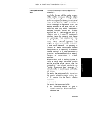 AUDITS OF THE FINANCIAL STATEMENTS OF BANKS
IAPS 100697
AUDITING
Financial Statement
Item
Financial Statement Assertions of Particular
Importance
on whether they are held for trading purposes,
held as portfolio investments, or held for hedging
purposes. For example, a financial reporting
framework might require trading securities to be
carried at market value, portfolio investments at
historic cost subject to impairment reviews, and
hedging securities on the same basis as the
underlying assets they hedge. Management’s
intentions determine whether any particular
security is held for a given purpose, and hence the
valuation basis to be used. If management’s
intentions change, the valuation basis changes
too. Accordingly, when securities have been
transferred from one category to another, the
auditor obtains sufficient appropriate audit
evidence to support management’s assertions as
to their revised intentions. The possibility of
changing an asset’s categorization provides
management with an opportunity for fraudulent
financial reporting, as it would be possible to
recognize a profit or avoid recognizing a loss by
changing the categorization of particular
securities.
When securities held for trading purposes are
carried at market value, the auditor considers
whether securities whose market value has
increased have been arbitrarily transferred from
Portfolio Investments (see paragraph 87)
primarily so that an unrealized gain can be taken
into income.
The auditor also considers whether to reperform
the valuation calculations and the extent of tests
of the controls over the bank’s valuation
procedures.
Measurement
The auditor also considers whether:
• The relationship between the types of
securities owned and the related income is
reasonable; and
 