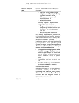AUDITS OF THE FINANCIAL STATEMENTS OF BANKS
IAPS 1006 102
Financial Statement
Item
Financial Statement Assertions of Particular
Importance
○ The trends in loan volume by major
categories, especially categories having
exhibited rapid growth, and in
delinquencies, non-accrual and
restructured loans; and
○ Related party lending.
Identified potential non-performing
loans, with particular attention to:
○ The previous loss and recovery
experience, including the adequacy and
timeliness of provisions and charge-
offs; and
○ Results of regulatory examinations.
Local, national and international economic and
environmental conditions, including restrictions
on the transfer of foreign currency that may affect
the repayment of loans by borrowers.
In addition to those non-performing loans identified
by management and, where applicable, by bank
regulators, the auditor considers additional sources
of information to determine those loans that may not
have been so identified. These include:
• Various internally generated listings, such as
“watchlist” loans, past due loans, loans on
non-accrual status, loans by risk classification,
loans to insiders (including directors and
officers), and loans in excess of approved
limits;
• Historical loss experience by type of loan;
and
• Those loan files lacking current information
on borrowers, guarantors or collateral.
Presentation and Disclosure
Banks are often subject to particular disclosure
requirements concerning their loans and
provisions for loan losses. The auditor considers
whether the information disclosed is in
accordance with the applicable financial or
regulatory reporting framework.
 